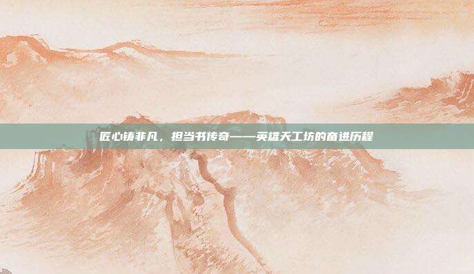 匠心铸非凡,担当书传奇——英雄天工坊的奋进历程