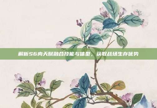 解析S6肉天赋融合技能与体型,获取战场生存优势