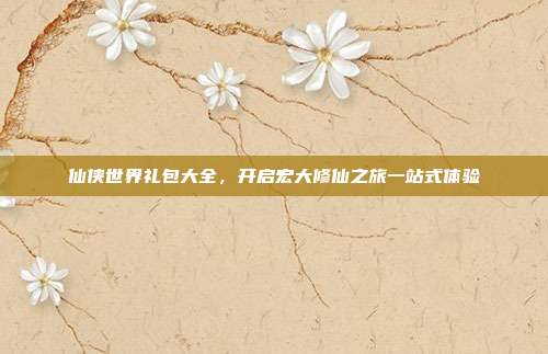 仙侠世界礼包大全,开启宏大修仙之旅一站式体验