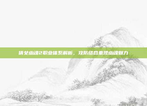 倩女幽魂2职业体系解析,攻防结合重现幽魂魅力