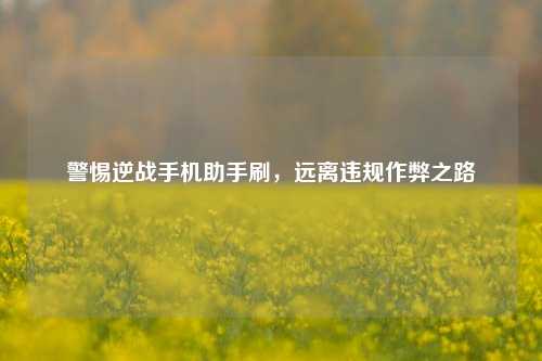 警惕逆战手机助手刷,远离违规作弊之路
