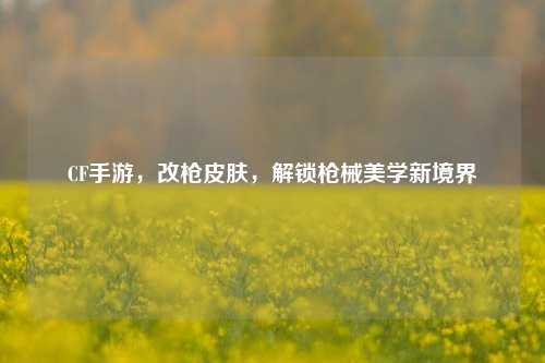 CF手游,改枪皮肤,解锁枪械美学新境界
