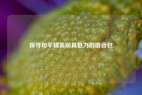 探寻和平精英别具魅力的语音包