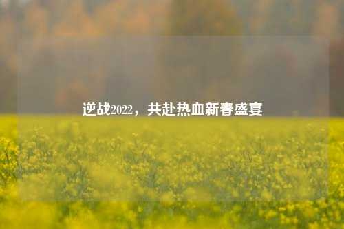 逆战2022,共赴热血新春盛宴