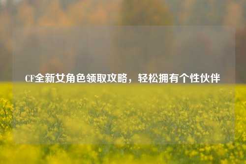 CF全新女角色领取攻略,轻松拥有个性伙伴