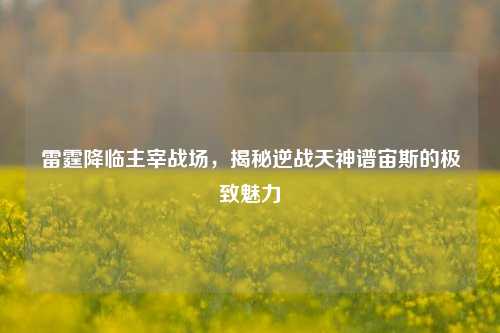 雷霆降临主宰战场,揭秘逆战天神谱宙斯的极致魅力