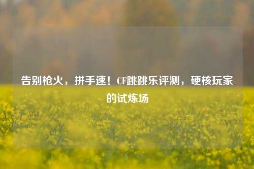 告别枪火,拼手速!CF跳跳乐评测,硬核玩家的试炼场