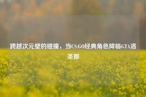 跨越次元壁的碰撞,当CS:GO经典角色降临GTA洛圣都