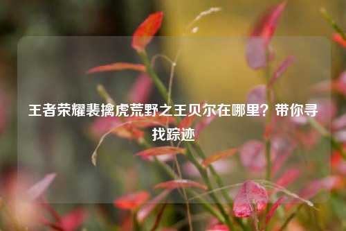 王者荣耀裴擒虎荒野之王贝尔在哪里?带你寻找踪迹