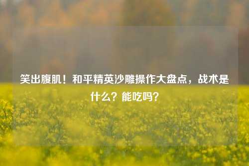 笑出腹肌!和平精英沙雕操作大盘点,战术是什么?能吃吗?