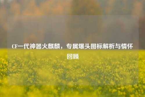CF一代神器火麒麟,专属爆头图标解析与情怀回顾