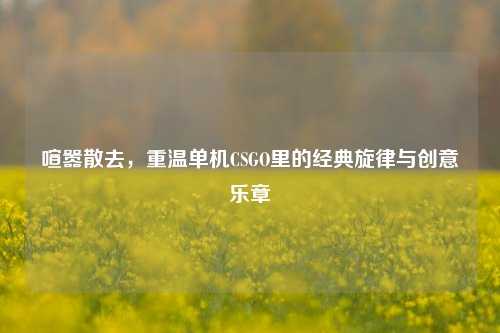 喧嚣散去,重温单机CSGO里的经典旋律与创意乐章