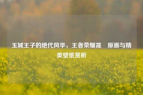 玉城王子的绝代风华,王者荣耀晟暃原画与精美壁纸赏析