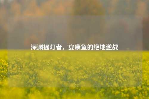 深渊提灯者,安康鱼的绝地逆战