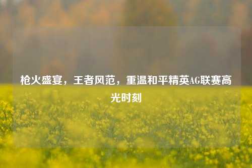 枪火盛宴,王者风范,重温和平精英AG联赛高光时刻