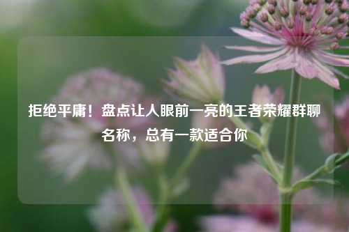 拒绝平庸!盘点让人眼前一亮的王者荣耀群聊名称,总有一款适合你