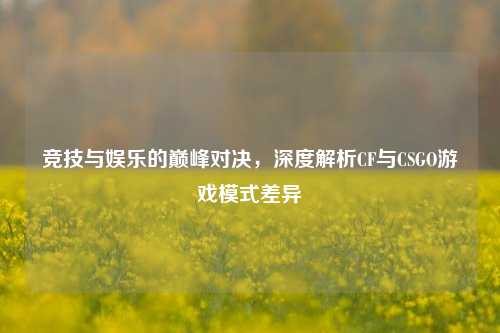竞技与娱乐的巅峰对决,深度解析CF与CSGO游戏模式差异