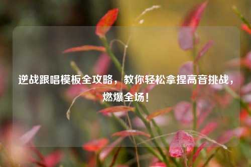 逆战跟唱模板全攻略,教你轻松拿捏高音挑战,燃爆全场!