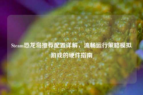 Steam恐龙岛推荐配置详解,流畅运行策略模拟游戏的硬件指南