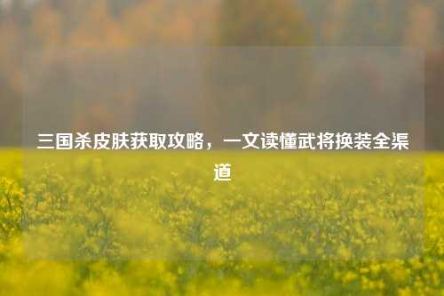 三国杀皮肤获取攻略,一文读懂武将换装全渠道