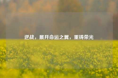 逆战,展开命运之翼,重铸荣光