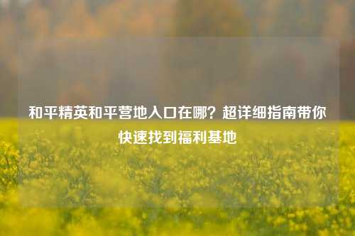 和平精英和平营地入口在哪?超详细指南带你快速找到福利基地