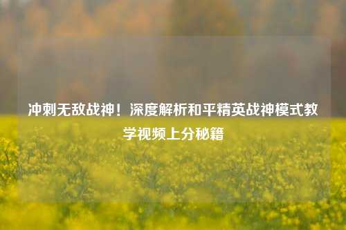 冲刺无敌战神!深度解析和平精英战神模式教学视频上分秘籍