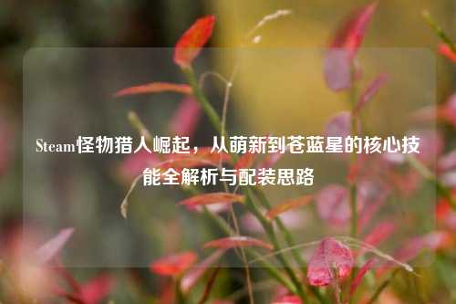 Steam怪物猎人崛起,从萌新到苍蓝星的核心技能全解析与配装思路
