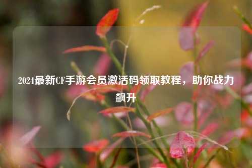 2024最新CF手游会员激活码领取教程,助你战力飙升