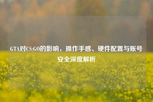GTA对CS:GO的影响,操作手感、硬件配置与账号安全深度解析
