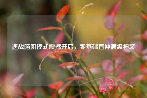 逆战陷阱模式震撼开启,零基础直冲满级神装