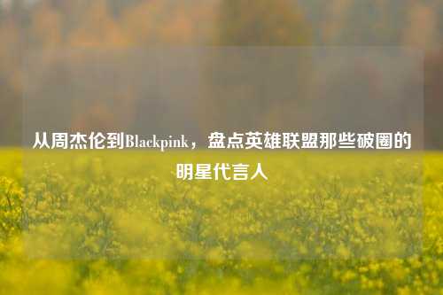 从周杰伦到Blackpink,盘点英雄联盟那些破圈的明星代言人