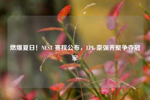 燃爆夏日!NEST 赛程公布,LPL 豪强齐聚争夺冠军