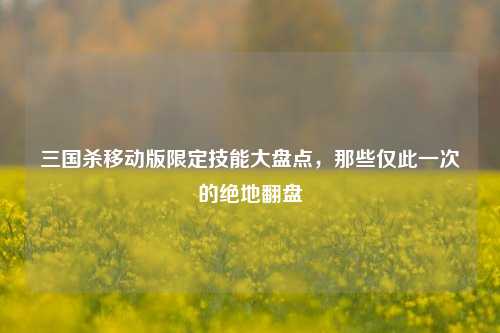 三国杀移动版限定技能大盘点,那些仅此一次的绝地翻盘