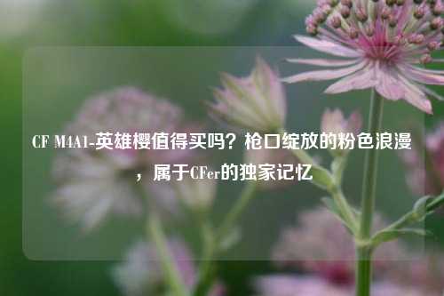 CF M4A1-英雄樱值得买吗?枪口绽放的粉色浪漫,属于CFer的独家记忆