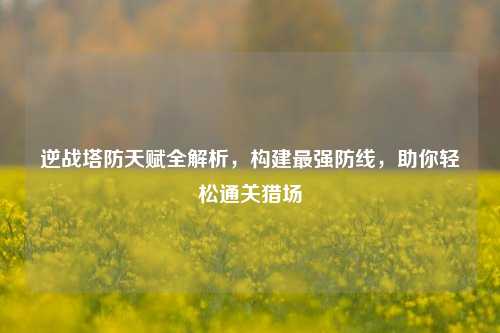 逆战塔防天赋全解析,构建最强防线,助你轻松通关猎场