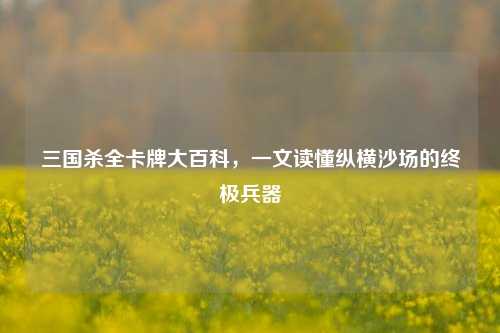 三国杀全卡牌大百科,一文读懂纵横沙场的终极兵器