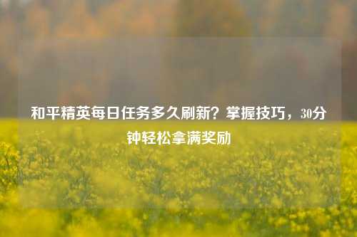 和平精英每日任务多久刷新?掌握技巧,30分钟轻松拿满奖励