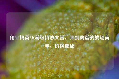 和平精英AK满级特效大赏,帅到离谱的战场美学,价格揭秘