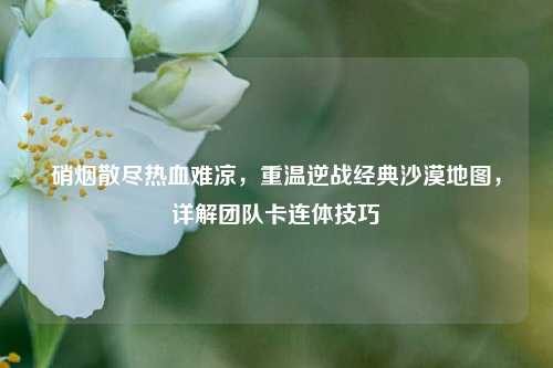 硝烟散尽热血难凉,重温逆战经典沙漠地图,详解团队卡连体技巧