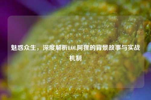 魅惑众生,深度解析LOL阿狸的背景故事与实战机制