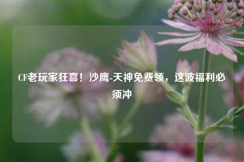 CF老玩家狂喜!沙鹰-天神免费领,这波福利必须冲