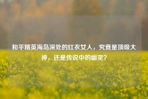 和平精英海岛深处的红衣女人,究竟是顶级大神,还是传说中的幽灵?