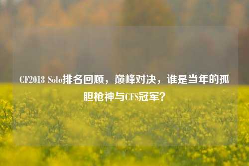 CF2018 Solo排名回顾,巅峰对决,谁是当年的孤胆枪神与CFS冠军?