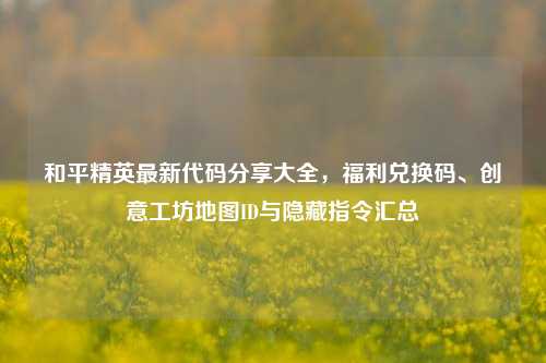 和平精英最新代码分享大全,福利兑换码、创意工坊地图ID与隐藏指令汇总