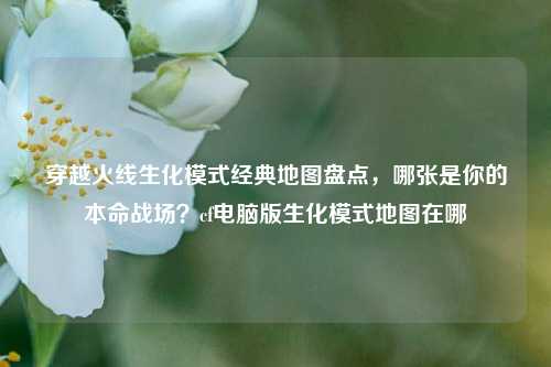 穿越火线生化模式经典地图盘点,哪张是你的本命战场?cf电脑版生化模式地图在哪