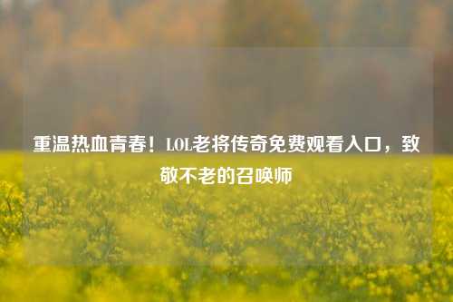 重温热血青春!LOL老将传奇免费观看入口,致敬不老的召唤师
