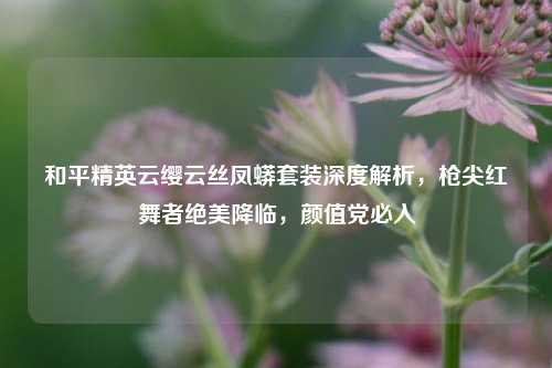 和平精英云缨云丝凤蟒套装深度解析,枪尖红舞者绝美降临,颜值党必入