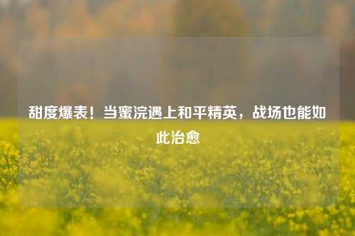 甜度爆表!当蜜浣遇上和平精英,战场也能如此治愈