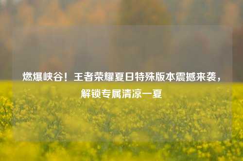 燃爆峡谷!王者荣耀夏日特殊版本震撼来袭,解锁专属清凉一夏